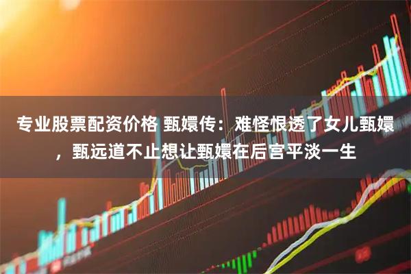 专业股票配资价格 甄嬛传：难怪恨透了女儿甄嬛，甄远道不止想让甄嬛在后宫平淡一生