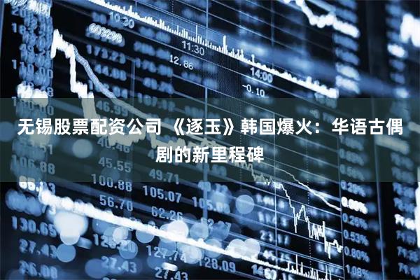 无锡股票配资公司 《逐玉》韩国爆火：华语古偶剧的新里程碑