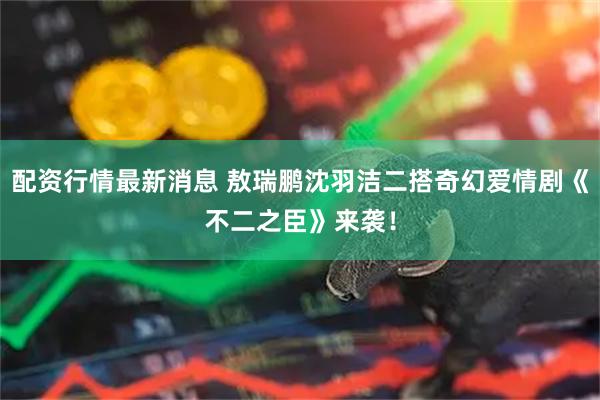 配资行情最新消息 敖瑞鹏沈羽洁二搭奇幻爱情剧《不二之臣》来袭！