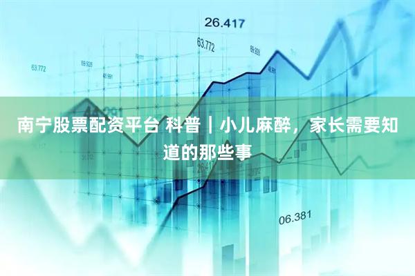 南宁股票配资平台 科普｜小儿麻醉，家长需要知道的那些事