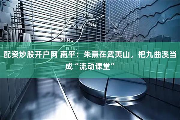 配资炒股开户网 南平：朱熹在武夷山，把九曲溪当成“流动课堂”