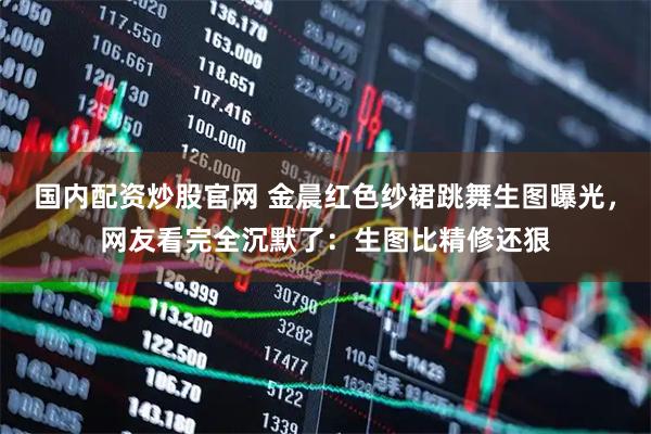 国内配资炒股官网 金晨红色纱裙跳舞生图曝光，网友看完全沉默了：生图比精修还狠