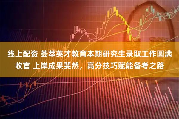 线上配资 荟萃英才教育本期研究生录取工作圆满收官 上岸成果斐然，高分技巧赋能备考之路