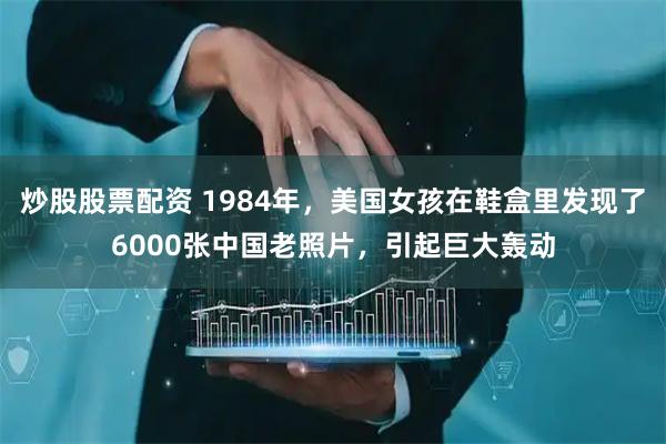 炒股股票配资 1984年，美国女孩在鞋盒里发现了6000张中国老照片，引起巨大轰动